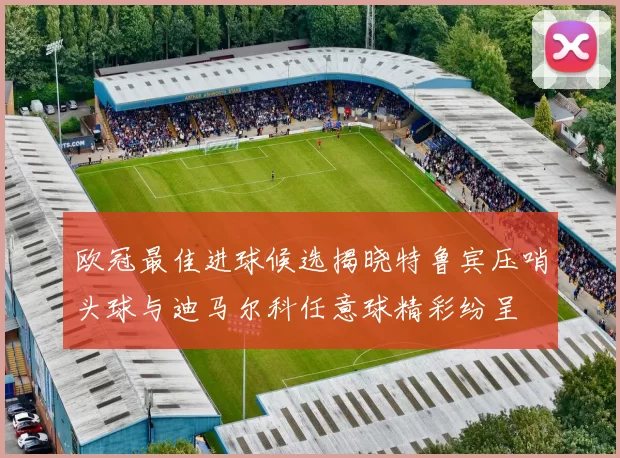 欧冠最佳进球候选揭晓特鲁宾压哨头球与迪马尔科任意球精彩纷呈