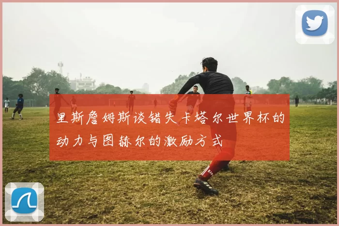 里斯詹姆斯谈错失卡塔尔世界杯的动力与图赫尔的激励方式
