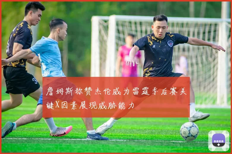 詹姆斯称赞杰伦威为雷霆季后赛关键X因素展现威胁能力