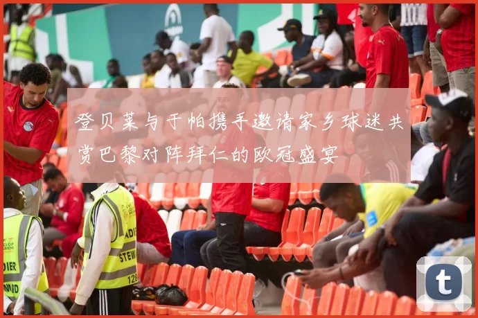 登贝莱与于帕携手邀请家乡球迷共赏巴黎对阵拜仁的欧冠盛宴