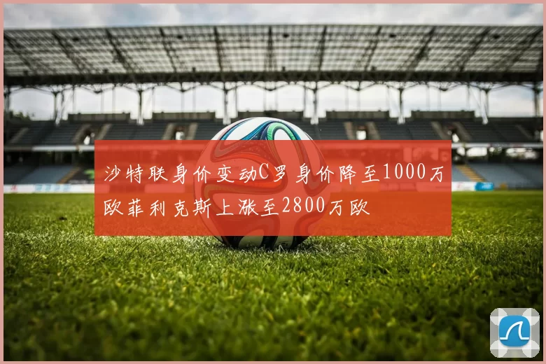 沙特联身价变动C罗身价降至1000万欧菲利克斯上涨至2800万欧