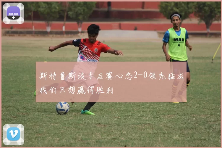 斯特鲁斯谈季后赛心态2-0领先猛龙我们只想赢得胜利