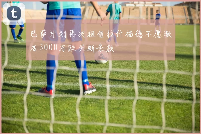 巴萨计划再次租借拉什福德不愿激活3000万欧买断条款