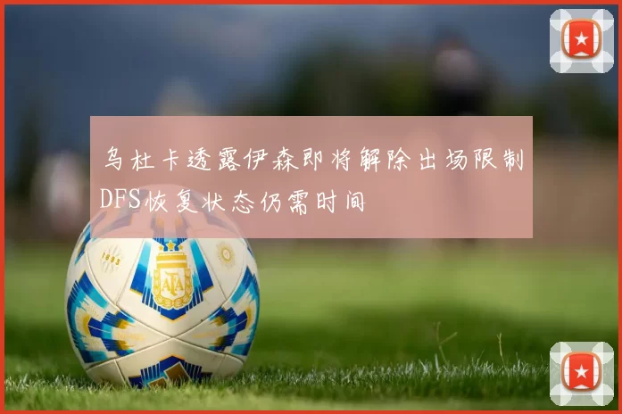 乌杜卡透露伊森即将解除出场限制DFS恢复状态仍需时间