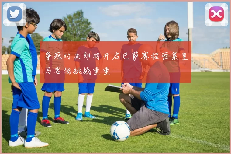 争冠对决即将开启巴萨赛程密集皇马客场挑战重重