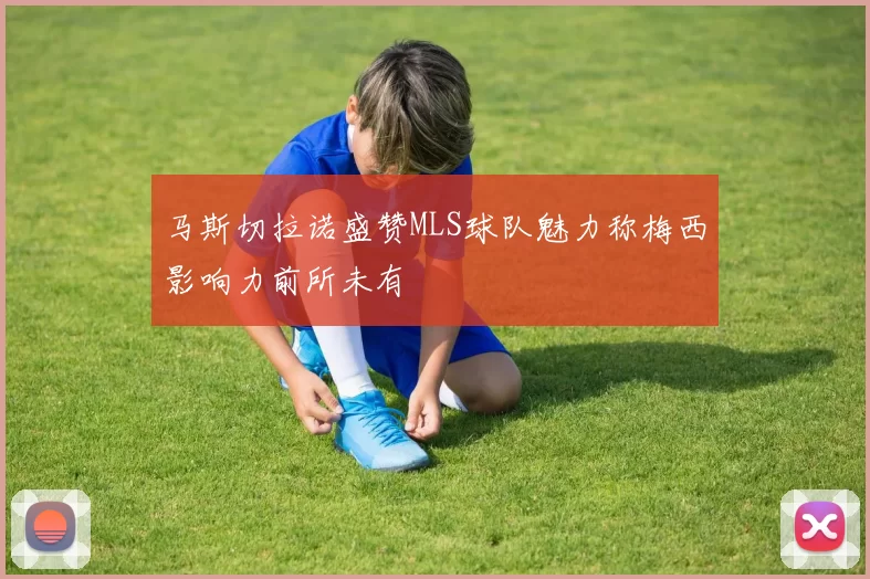 马斯切拉诺盛赞MLS球队魅力称梅西影响力前所未有