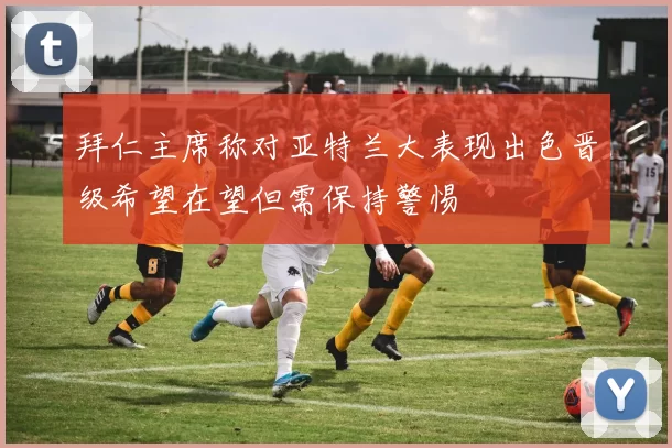 拜仁主席称对亚特兰大表现出色晋级希望在望但需保持警惕