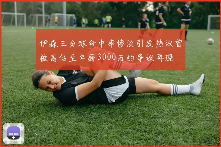 伊森三分球命中率惨淡引发热议曾被高估至年薪3000万的争议再现