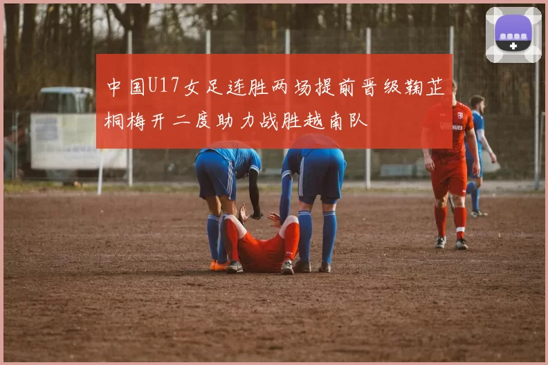 中国U17女足连胜两场提前晋级鞠芷桐梅开二度助力战胜越南队