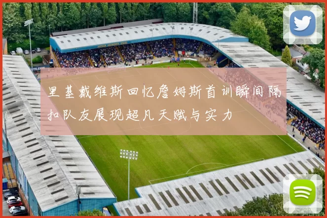 里基戴维斯回忆詹姆斯首训瞬间隔扣队友展现超凡天赋与实力