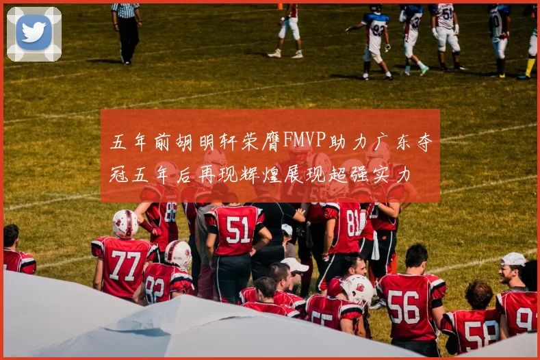 五年前胡明轩荣膺FMVP助力广东夺冠五年后再现辉煌展现超强实力