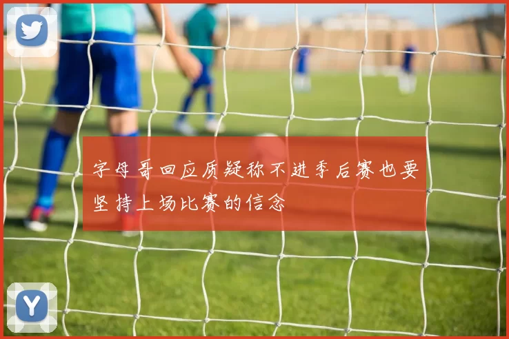 字母哥回应质疑称不进季后赛也要坚持上场比赛的信念