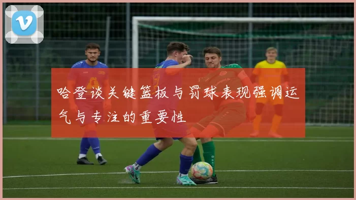 哈登谈关键篮板与罚球表现强调运气与专注的重要性