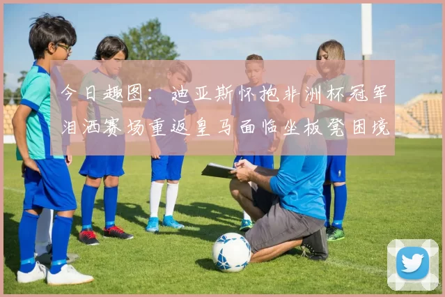 今日趣图：迪亚斯怀抱非洲杯冠军泪洒赛场重返皇马面临坐板凳困境