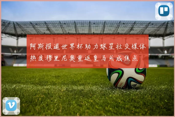 阿斯报道世界杯助力球星社交媒体热度穆里尼奥重返皇马或成焦点