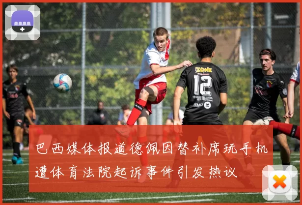 巴西媒体报道德佩因替补席玩手机遭体育法院起诉事件引发热议