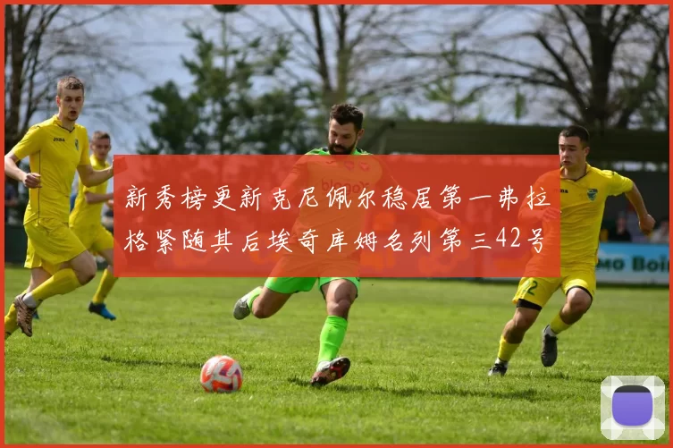 新秀榜更新克尼佩尔稳居第一弗拉格紧随其后埃奇库姆名列第三42号秀强势上升至第五位