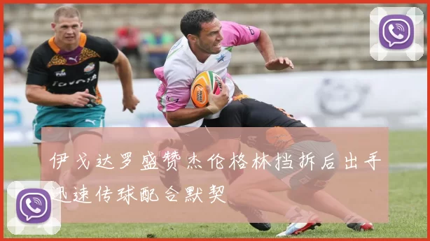 伊戈达罗盛赞杰伦格林挡拆后出手迅速传球配合默契