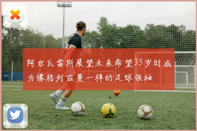 阿尔瓦雷斯展望未来希望35岁时成为像格列兹曼一样的足球领袖