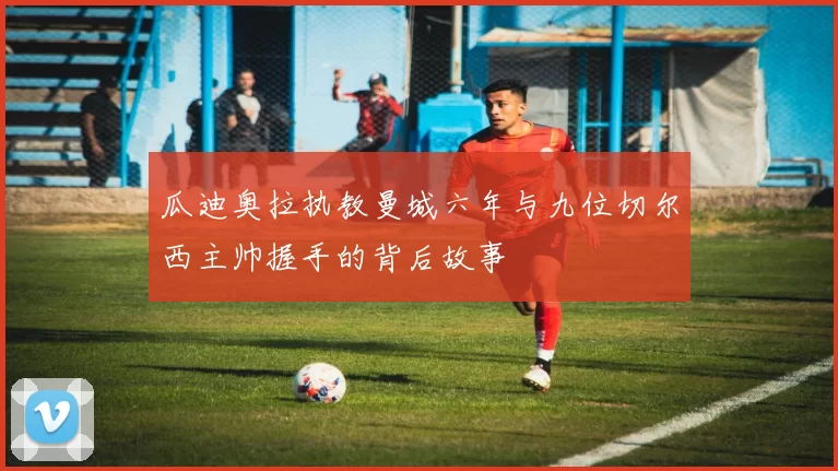 瓜迪奥拉执教曼城六年与九位切尔西主帅握手的背后故事